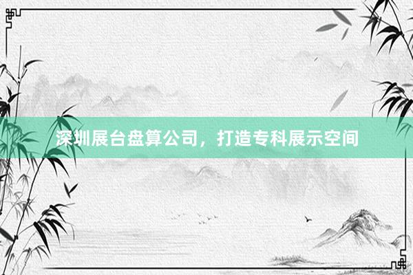 深圳展台盘算公司，打造专科展示空间