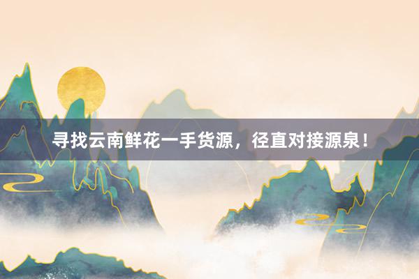 寻找云南鲜花一手货源，径直对接源泉！
